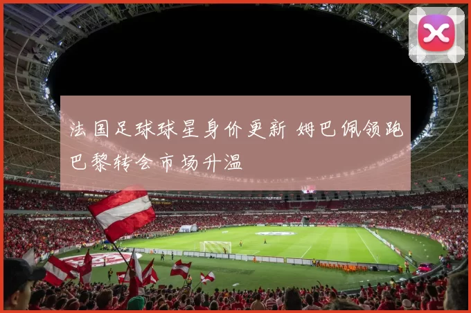 法国足球球星身价更新 姆巴佩领跑巴黎转会市场升温