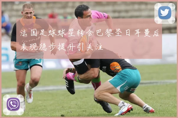 法国足球球星转会巴黎圣日耳曼后表现稳步提升引关注