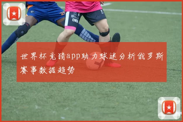 世界杯竞猜app助力球迷分析俄罗斯赛事数据趋势