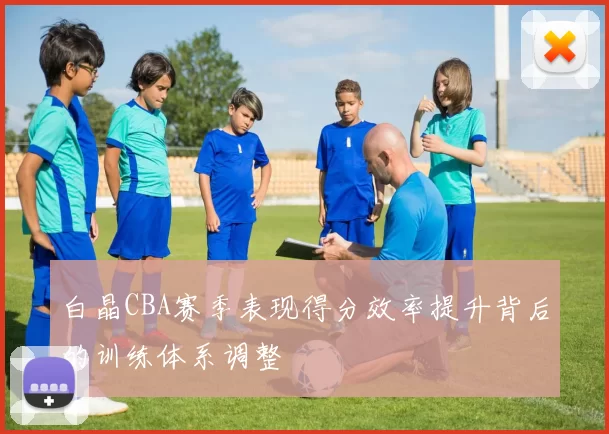 白晶CBA赛季表现得分效率提升背后的训练体系调整