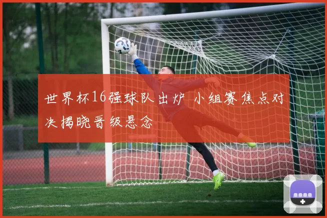 世界杯16强球队出炉 小组赛焦点对决揭晓晋级悬念