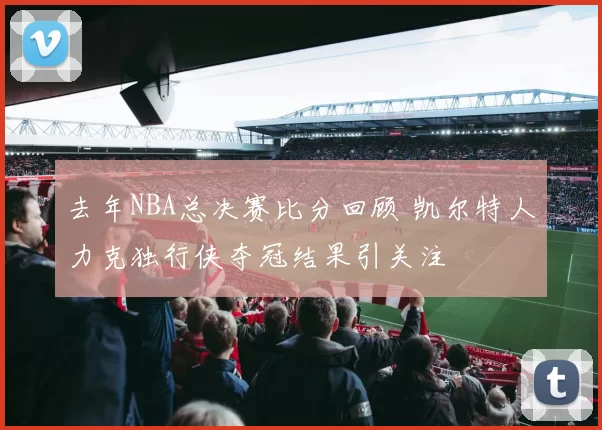 去年NBA总决赛比分回顾 凯尔特人力克独行侠夺冠结果引关注