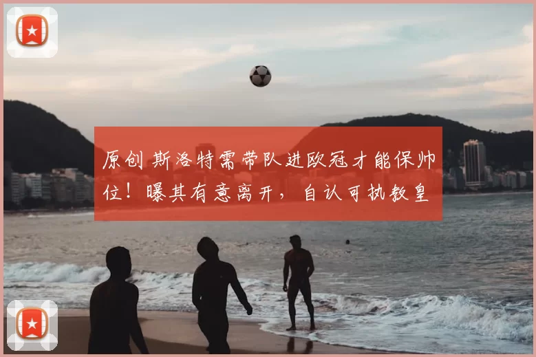 原创 斯洛特需带队进欧冠才能保帅位！曝其有意离开，自认可执教皇马