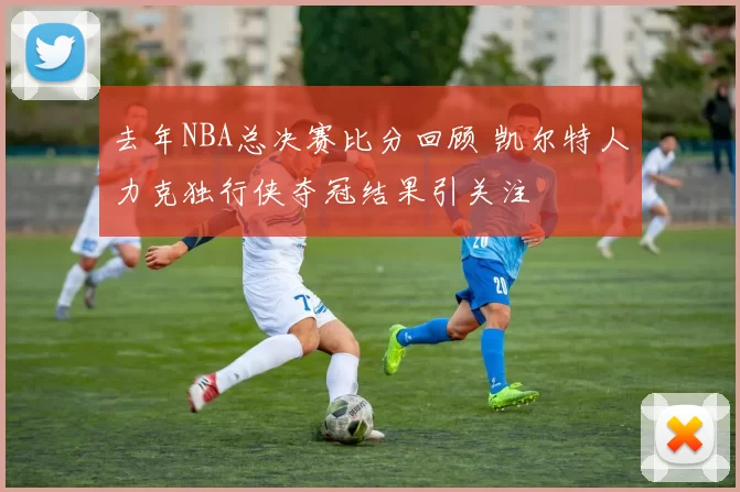 去年NBA总决赛比分回顾 凯尔特人力克独行侠夺冠结果引关注