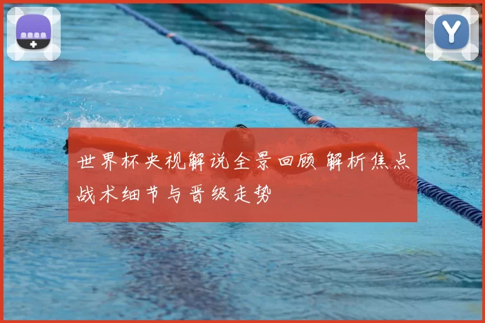 世界杯央视解说全景回顾 解析焦点战术细节与晋级走势