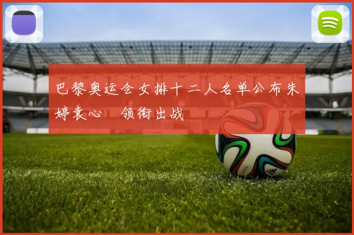 巴黎奥运会女排十二人名单公布朱婷袁心玥领衔出战