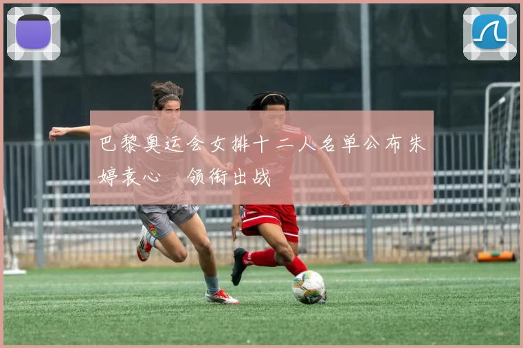 巴黎奥运会女排十二人名单公布朱婷袁心玥领衔出战