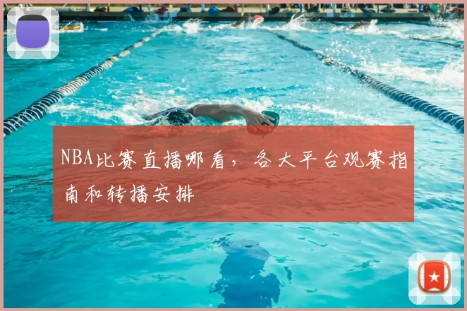 NBA比赛直播哪看，各大平台观赛指南和转播安排