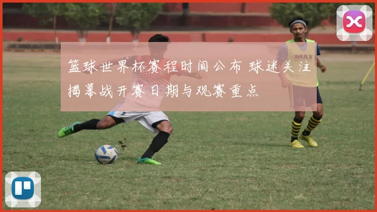 篮球世界杯赛程时间公布 球迷关注揭幕战开赛日期与观赛重点
