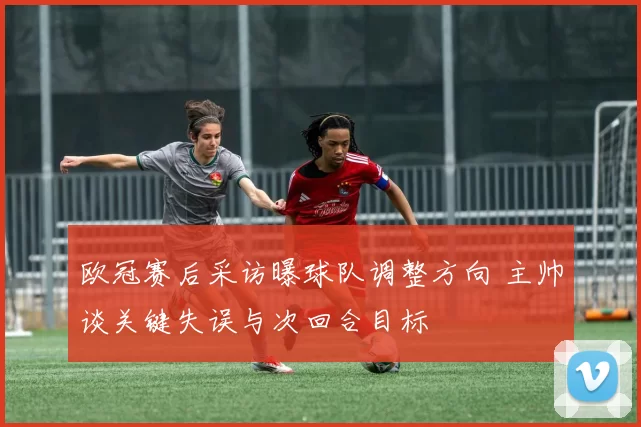 欧冠赛后采访曝球队调整方向 主帅谈关键失误与次回合目标