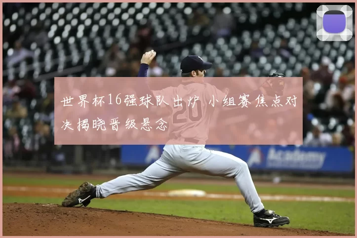 世界杯16强球队出炉 小组赛焦点对决揭晓晋级悬念