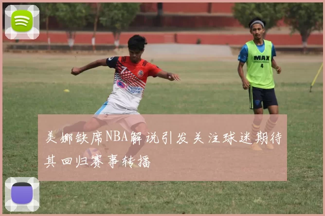 美娜缺席NBA解说引发关注球迷期待其回归赛事转播
