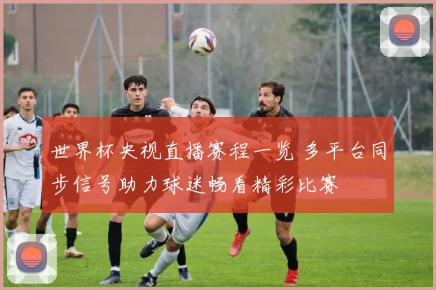 世界杯央视直播赛程一览 多平台同步信号助力球迷畅看精彩比赛