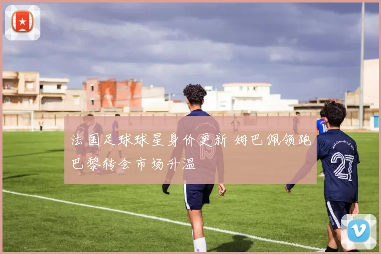 法国足球球星身价更新 姆巴佩领跑巴黎转会市场升温