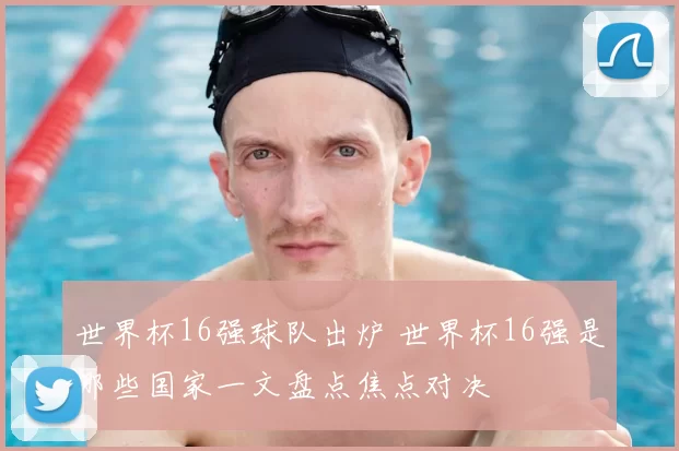 世界杯16强球队出炉 世界杯16强是哪些国家一文盘点焦点对决