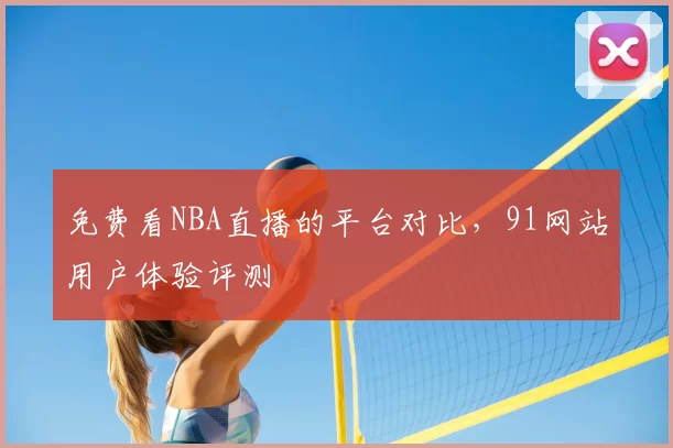 免费看NBA直播的平台对比，91网站用户体验评测