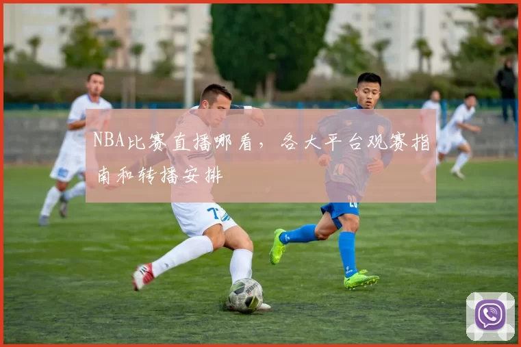 NBA比赛直播哪看，各大平台观赛指南和转播安排