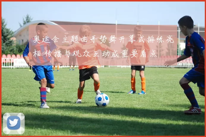 奥运会主题曲手势舞开幕式排练亮相 传播与观众互动成重要看点