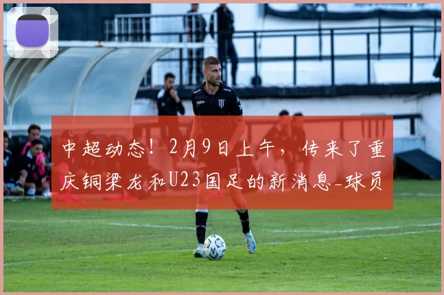 中超动态！2月9日上午，传来了重庆铜梁龙和U23国足的新消息_球员_阿马杜_赛季