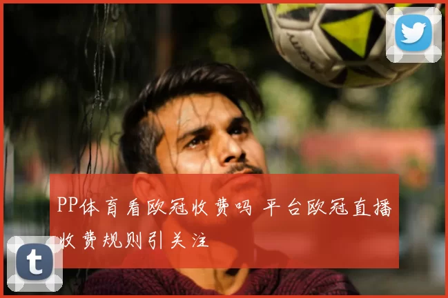 PP体育看欧冠收费吗 平台欧冠直播收费规则引关注