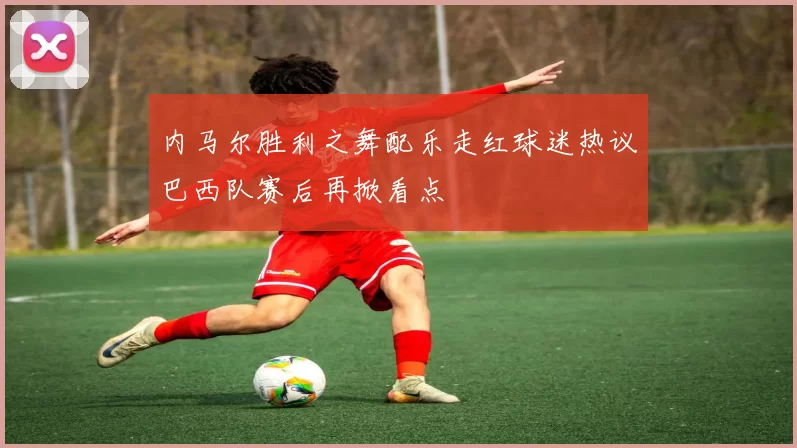 内马尔胜利之舞配乐走红球迷热议巴西队赛后再掀看点