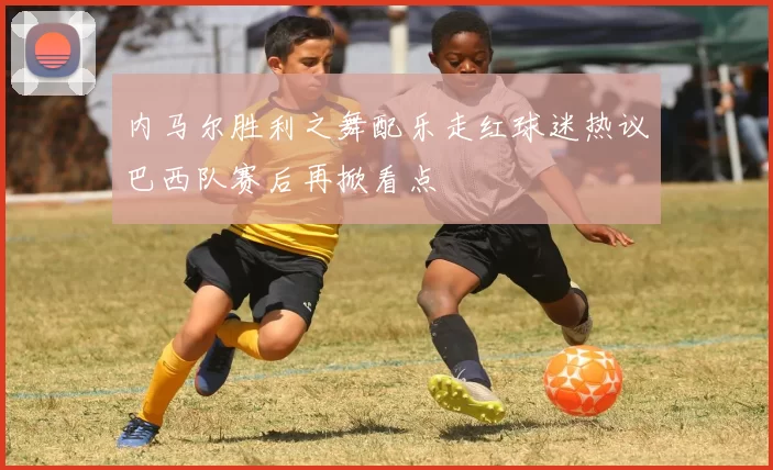 内马尔胜利之舞配乐走红球迷热议巴西队赛后再掀看点