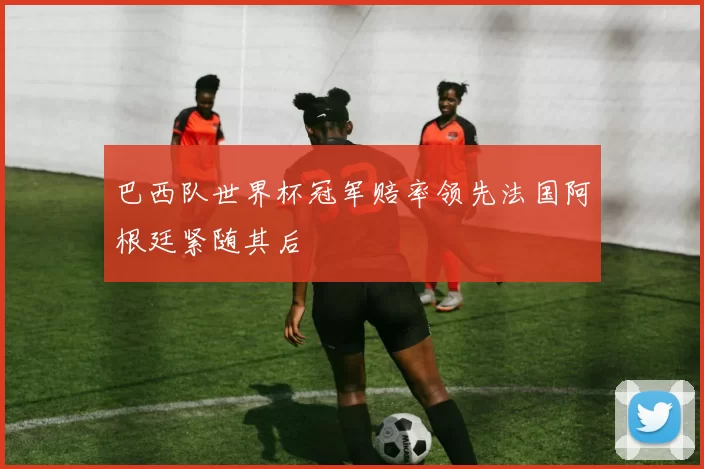 巴西队世界杯冠军赔率领先法国阿根廷紧随其后