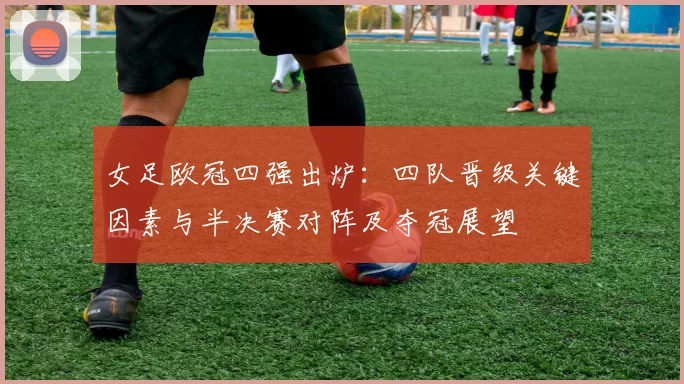 女足欧冠四强出炉：四队晋级关键因素与半决赛对阵及夺冠展望