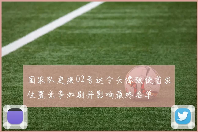 国家队更换02号达令头像致使首发位置竞争加剧并影响最终名单