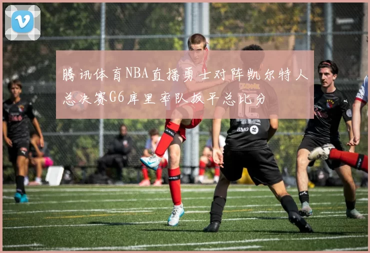 腾讯体育NBA直播勇士对阵凯尔特人总决赛G6库里率队扳平总比分