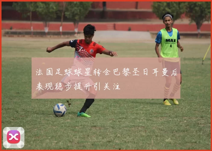 法国足球球星转会巴黎圣日耳曼后表现稳步提升引关注