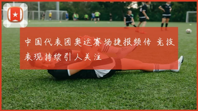 中国代表团奥运赛场捷报频传 竞技表现持续引人关注