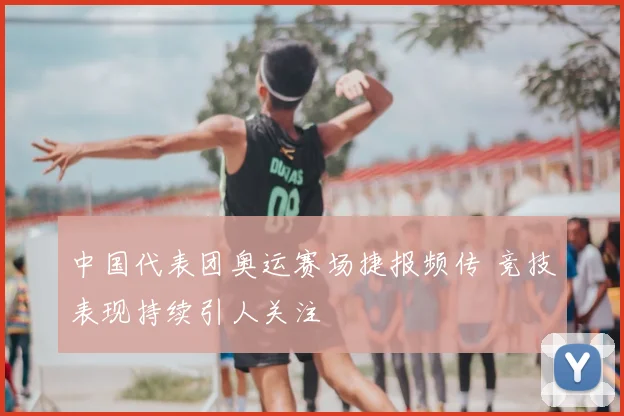 中国代表团奥运赛场捷报频传 竞技表现持续引人关注