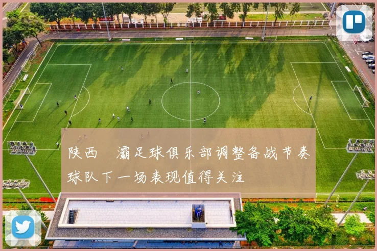 陕西浐灞足球俱乐部调整备战节奏球队下一场表现值得关注