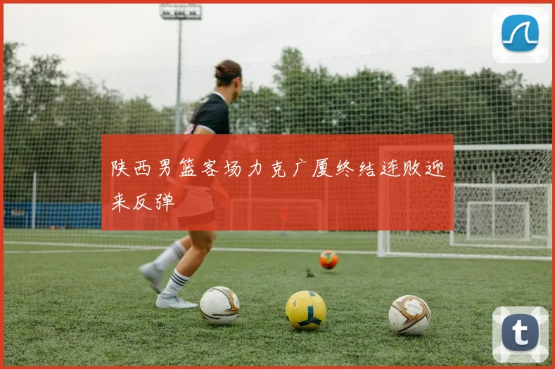 陕西男篮客场力克广厦终结连败迎来反弹